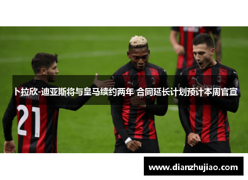 卜拉欣-迪亚斯将与皇马续约两年 合同延长计划预计本周官宣