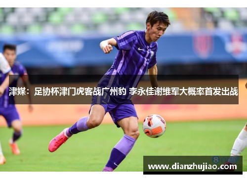 津媒：足协杯津门虎客战广州豹 李永佳谢维军大概率首发出战